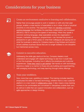 192017 Global Digital IQ®
Survey 19
Considerations for your business
Create an environment conducive to learning and collaboration.
Rather than encourage people to work in isolation or with only their peer
groups, enable a cross-section of specialists to be in close virtual or physical
proximity to one another. This approach helps you develop a common
working language that facilitates the seamless collaboration and increased
efficiency vital to moving at the speed of technology. When they speak a
common working language, deep specialists across the organization—
lawyers, marketers, designers, programmers—can harness the power of
perspective to get a firmer grasp on what their colleagues are saying and on
what the business is asking for. Cohesive teams of big thinkers and solution
drivers address business issues that are no longer isolated to one discipline
but intertwined across many.
Commit to executive education.
Addressing the skills gap starts at the top. Company leaders must
understand and engage with digital technology to see how it could help
or hurt the business, including how it affects the employee and customer
experiences. Three easy ways to get started: Get hands-on with technology,
become a maker or a mentor to those who are building and experimenting
with emerging technology, and keep learning through online offerings.
Train your workforce.
Now, more than ever, upskilling is needed. This training includes teaching
employees the skills to harness technology, whether that’s a new customer
platform or a new breed of collaborative robot. It also means cross-training
workers to be comfortable and conversant in disciplines outside their own,
as well as in skills that can support innovation and collaboration, such as
agile approaches or design thinking.
2017 Global Digital IQ®
Survey
 