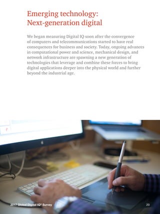 202017 Global Digital IQ®
Survey
Emerging technology:
Next-generation digital
We began measuring Digital IQ soon after the convergence
of computers and telecommunications started to have real
consequences for business and society. Today, ongoing advances
in computational power and science, mechanical design, and
network infrastructure are spawning a new generation of
technologies that leverage and combine these forces to bring
digital applications deeper into the physical world and further
beyond the industrial age.
202017 Global Digital IQ®
Survey
 