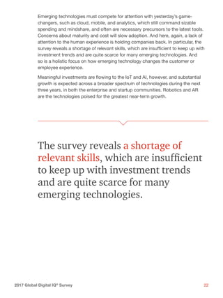 222017 Global Digital IQ®
Survey
Emerging technologies must compete for attention with yesterday’s game-
changers, such as cloud, mobile, and analytics, which still command sizable
spending and mindshare, and often are necessary precursors to the latest tools.
Concerns about maturity and cost will slow adoption. And here, again, a lack of
attention to the human experience is holding companies back. In particular, the
survey reveals a shortage of relevant skills, which are insufficient to keep up with
investment trends and are quite scarce for many emerging technologies. And
so is a holistic focus on how emerging technology changes the customer or
employee experience.
Meaningful investments are flowing to the IoT and AI, however, and substantial
growth is expected across a broader spectrum of technologies during the next
three years, in both the enterprise and startup communities. Robotics and AR
are the technologies poised for the greatest near-term growth.
The survey reveals a shortage of
relevant skills, which are insufficient
to keep up with investment trends
and are quite scarce for many
emerging technologies.
 