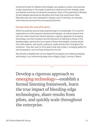 242017 Global Digital IQ®
Survey
Investment levels for different technologies vary greatly by sector and business
model, depending on the needs of particular industries and the strategic goals
and desired outcomes of individual companies. Much of the spending is directed
at technologies perceived as disruptive and those that could lower costs.
Manufacturers are more interested in robotics and 3-D printing, for example,
while financial services firms are eyeing blockchain.
Greater than the sum of its parts
While the potential around these essential eight is considerable, it’s crucial for
organizations to think beyond individual technologies, as well as beyond their
own four walls. Executives need to develop a rigorous approach to emerging
technology, one that includes a formal framework of listening to those on the
bleeding edge, learning the true impact of these technologies, sharing results
from pilot projects, and quickly scaling by implementing them throughout the
enterprise. They also want to think about what role to play in emerging platforms
and ecosystems, such as those arising from the IoT.
We will take a detailed look at how Digital IQ companies are wielding emerging
technology in our forthcoming deep-dive on Next in Tech, coming in March.
Develop a rigorous approach to
emerging technology—establish a
formal listening framework, learn
the true impact of bleeding-edge
technologies, share results from
pilots, and quickly scale throughout
the enterprise.
 