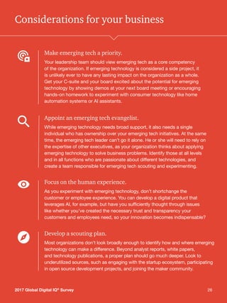 262017 Global Digital IQ®
Survey 26
Considerations for your business
Make emerging tech a priority.
Your leadership team should view emerging tech as a core competency
of the organization. If emerging technology is considered a side project, it
is unlikely ever to have any lasting impact on the organization as a whole.
Get your C-suite and your board excited about the potential for emerging
technology by showing demos at your next board meeting or encouraging
hands-on homework to experiment with consumer technology like home
automation systems or AI assistants.
Appoint an emerging tech evangelist.
While emerging technology needs broad support, it also needs a single
individual who has ownership over your emerging tech initiatives. At the same
time, the emerging tech leader can’t go it alone. He or she will need to rely on
the expertise of other executives, as your organization thinks about applying
emerging technology to solve business problems. Identify those at all levels
and in all functions who are passionate about different technologies, and
create a team responsible for emerging tech scouting and experimenting.
Focus on the human experience.
As you experiment with emerging technology, don’t shortchange the
customer or employee experience. You can develop a digital product that
leverages AI, for example, but have you sufficiently thought through issues
like whether you’ve created the necessary trust and transparency your
customers and employees need, so your innovation becomes indispensable?
Develop a scouting plan.
Most organizations don’t look broadly enough to identify how and where emerging
technology can make a difference. Beyond analyst reports, white papers,
and technology publications, a proper plan should go much deeper. Look to
underutilized sources, such as engaging with the startup ecosystem, participating
in open source development projects, and joining the maker community.
2017 Global Digital IQ®
Survey
 