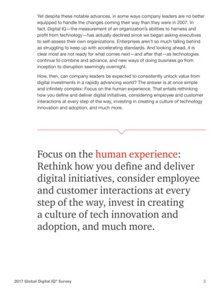 32017 Global Digital IQ®
Survey
Yet despite these notable advances, in some ways company leaders are no better
equipped to handle the changes coming their way than they were in 2007. In
fact, Digital IQ—the measurement of an organization’s abilities to harness and
profit from technology—has actually declined since we began asking executives
to self-assess their own organizations. Enterprises aren’t so much falling behind
as struggling to keep up with accelerating standards. And looking ahead, it is
clear most are not ready for what comes next—and after that—as technologies
continue to combine and advance, and new ways of doing business go from
inception to disruption seemingly overnight.
How, then, can company leaders be expected to consistently unlock value from
digital investments in a rapidly advancing world? The answer is at once simple
and infinitely complex: Focus on the human experience. That entails rethinking
how you define and deliver digital initiatives, considering employee and customer
interactions at every step of the way, investing in creating a culture of technology
innovation and adoption, and much more.
Focus on the human experience:
Rethink how you define and deliver
digital initiatives, consider employee
and customer interactions at every
step of the way, invest in creating
a culture of tech innovation and
adoption, and much more.
 
