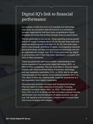 52017 Global Digital IQ®
Survey 5
Digital IQ’s link to financial
performance
Our analysis of data from the 2,216 business and technology
executives we surveyed in late 2016 points to a connection
between organizations that have more comprehensive digital
strategies and those that achieve stronger financial performance.
The top performers in our survey—those reporting revenue growth
and profit margin increases above 5% for the past three years and
expected revenue growth of at least 5% for the next three years—
tend to have broader definitions of digital, encompassing customer-
facing technology activities and going beyond technology and into
an organizational mindset. Just 16% of top performers say digital
is synonymous with IT (the most basic description), compared with
30% of other companies.
These top performers also have a better understanding of the
human experience that surrounds digital technology (82%, vs.
69% of other companies). They are more likely to resource digital
projects with cross-functional teams of business, technology,
and user experience specialists (74%, vs. 65%), and to use agile
methodologies for the majority of non-software projects (22%, vs.
7%). More of them say creating better customer experiences is a
top expectation from digital investments.
Top performers prioritize innovation and emerging technology.
They are higher on most measures of innovation, including
dedicated innovation teams (59%, vs. 42%). Three-quarters of
them (75% vs. 61% of others) say their innovation process includes
identification and commercialization of digital products, and well
over half regularly build prototypes to explore new business ideas
that involve emerging technologies.
2017 Global Digital IQ®
Survey
 