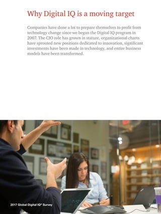 72017 Global Digital IQ®
Survey
Why Digital IQ is a moving target
Companies have done a lot to prepare themselves to profit from
technology change since we began the Digital IQ program in
2007. The CIO role has grown in stature, organizational charts
have sprouted new positions dedicated to innovation, significant
investments have been made in technology, and entire business
models have been transformed.
72017 Global Digital IQ®
Survey
 