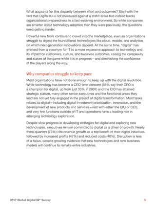 92017 Global Digital IQ®
Survey
What accounts for this disparity between effort and outcomes? Start with the
fact that Digital IQ is not measured against a static scale but instead tracks
organizational preparedness in a fast-evolving environment. So while companies
are smarter about technology adoption than they were previously, the questions
keep getting harder.
Powerful new tools continue to crowd into the marketplace, even as organizations
struggle to digest the foundational technologies like cloud, mobile, and analytics
on which next-generation innovations depend. At the same time, “digital” has
evolved from a synonym for IT to a more expansive approach to technology and
its impact on customers, culture, and business outcomes, raising the complexity
and stakes of the game while it is in progress—and diminishing the confidence
of the players along the way.
Why companies struggle to keep pace
Most organizations have not done enough to keep up with the digital revolution.
While technology has become a CEO-level concern (68% say their CEO is
a champion for digital, up from just 33% in 2007) and the CIO has attained
strategic stature, many other senior executives and the functional areas they
lead are not yet fully engaged in the project of digital transformation. Most tasks
related to digital—including digital investment prioritization, innovation, and the
development of new products and services—rest with either the CIO or CEO,
and very few functions outside of IT and operations have a leading role in
emerging technology exploration.
Despite slow progress in developing strategies for digital and exploring new
technologies, executives remain committed to digital as a driver of growth. Nearly
three-quarters (73%) cite revenue growth as a top benefit of their digital initiatives,
followed by increased profits (47%) and reduced costs (40%). Disruption is less
of a focus, despite growing evidence that new technologies and new business
models will continue to remake entire industries.
 
