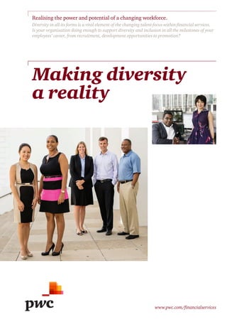 www.pwc.com/financialservices
Making diversity
a reality
Realising the power and potential of a changing workforce.
Diversity in all its forms is a vital element of the changing talent focus within financial services.
Is your organisation doing enough to support diversity and inclusion in all the milestones of your
employees’ career, from recruitment, development opportunities to promotion?
 