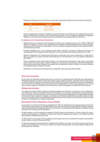 Doing Business - Mining 2013 42
El Impuesto Temporal a los Activos Netos se determina aplicando las siguientes tasas a la base imponible:
El monto pagado por el Impuesto Temporal a los Activos Netos es un crédito que será compensado contra los
pagos a cuenta del IR o el pago anual de regularización del IR. Si no se compensa totalmente, el Impuesto
Temporal a los Activos Netos restante puede ser reembolsado por la Administración Tributaria.
Impuestos a las Transacciones Financieras
Obligaciones que se realizan a través de pagos en efectivo, por cantidades mayores a S/.3,500 o US$1,000,
deben ser realizadas a través de una cuenta bancaria o deposito, transferencias bancarias, órdenes de pago,
tarjetas de crédito, cheques no negociables, entre otros medios de pago brindados por las entidades del sis-
tema financiero peruano.
Cualquier obligación que no sea realizada usando dichos métodos no permite la deducción del gasto o el
reconocimiento del costo para efectos tributarios, ni el reconocimiento de créditos tributarios (i.e. IGV).
Además, el Impuesto a las Transacciones Financieras es aplicado, entre otras transacciones, a todos los dé-
bitos y/o créditos en cuentas bancarias mantenidas por los contribuyentes. La tasa de impuesto aplicable es
del 0.005%.
Ciertas operaciones están exentas del Impuesto a las Transacciones Financieras, tales como, operaciones
entre cuentas del mismo titular, créditos o débitos en cuentas bancarias abiertas a solicitud del empleador
exclusivamente para poder depositar los sueldos de sus empleados, créditos o débitos en cuentas bancarias
de compensación por tiempo de servicios.
El Impuesto a las Transacciones Financieras es deducible como gasto para efectos del IR.
Tasas Activos Netos
0% Hasta S/.1’000,000
0.4% Más de S/.1’000,000
Plazo de prescripición
De acuerdo a la legislación tributaria peruana, la acción de la Administración Tributaria para determinar la
obligación tributaria, así como la acción para exigir su pago y aplicar sanciones , prescribe a los (a) 4 años desde
el 1 de Enero del año siguiente a la fecha en la cual se tenía que presentar la declaración anual correspondiente;
(b) a los 6 años en la medida que la declaración anual correspondiente no haya sido presentada, y (c) a los 10
años cuando el impuesto retenido por el contribuyente no haya sido pagado a la Administración Tributaria.
Obligaciones formales
Las empresas peruanas deben cumplir las siguientes obligaciones formales: (i) registrarse ante la Administra-
ción Tributaria y obtener un Registro Único de Contribuyente; (ii) presentar declaraciones de impuestos men-
suales y anuales; (iii) emitir facturas y otros recibos, de acuerdo con los Reglamentos de Comprobantes de Pago;
(iv) mantener libros y registros contables; (v) permitir que la Administración Tributaria realice auditorias tribu-
tarias; (vi) cumplir con las responsabilidades formales de precios de transferencia (declaración anual y estudio
de precios de transferencia), cuando sea aplicable.
Participación de los trabajadores en las utilidades
De acuerdo con el artículo 2 del Decreto Legislativo No. 892, los empleados de las empresas mineras tienen de-
recho legal a la participación de utilidades del 8% de la renta anual antes de impuestos del empleador, importe
que será deducible por el empleador para efectos tributarios. La participación de utilidades es obligatoria para
entidades con un mínimo de 20 empleados.
El límite máximo es de 18 sueldos por empleado; siendo la diferencia destinada a un fondo especial de capaci-
tación. La participación de utilidades se realiza entre todos los empleados de acuerdo a sus sueldos y los días
efectivamente trabajados durante el año.
Se debe tomar en cuenta que la falta de pago del exceso genera intereses, considerando la mayor tasa estableci-
da por el Banco Central de Reserva del Perú.
La base para calcular la participación de utilidades del empleado es la renta anual de la empresa antes de im-
puestos. En ese sentido, en el caso que la empresa no tenga renta imponible, no surgirá ninguna obligación de
participación de utilidades.
 