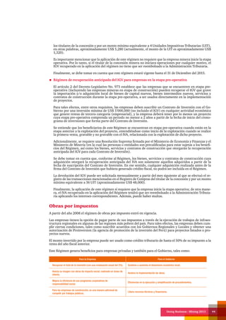 Doing Business - Mining 2013 44
los titulares de la concesión y por un monto mínimo equivalente a 4 Unidades Impositivas Tributarias (UIT),
en otras palabras, aproximadamente US$ 5,280 (actualmente, el monto de la UIT es aproximadamente US$
1,320).
Es importante mencionar que la aplicación de este régimen no requiere que la empresa minera inicie la etapa
operativa. Por lo tanto, si el titular de la concesión minera no iniciara operaciones por cualquier motivo, el
IGV recuperado en la aplicación del régimen no tiene que ser reembolsado a la Administración Tributaria.
Finalmente, se debe tomar en cuenta que este régimen estará vigente hasta el 31 de Diciembre del 2015.
Régimen de recuperación anticipada del IGV para empresas en la etapa pre-operativa
El artículo 2 del Decreto Legislativo No. 973 establece que las empresas que se encuentren en etapa pre-
operativa (incluyendo las empresas mineras en etapa de construcción) pueden recuperar el IGV que grave
la importación y/o adquisición local de bienes de capital nuevos, bienes intermedios nuevos, servicios y
contratos de construcción durante la etapa pre-operativa, a ser usados directamente en la implementación
de proyectos.
Para tales efectos, entre otros requisitos, las empresas deben suscribir un Contrato de Inversión con el Go-
bierno por una inversión mínima de US$ 5’000,000 (no incluido el IGV) en cualquier actividad económica
que genere rentas de tercera categoría (empresarial), y la empresa deberá tener por lo menos un proyecto
cuya etapa pre-operativa comprenda un periodo no menor a 2 años a partir de la fecha de inicio del crono-
grama de inversiones que forma parte del Contrato de Inversión.
Se entiende que los beneficiarios de este Régimen se encuentran en etapa pre-operativa cuando están en la
etapa anterior a la explotación del proyecto, entendiéndose como inicio de la explotación cuando se realice
la primera venta, gravable y no gravable con el IVA, relacionada con la explotación de dicho proyecto.
Adicionalmente, se requiere una Resolución Suprema firmada por el Ministerio de Economía y Finanzas y el
Ministerio de Minería (en la cual las personas o entidades son precalificadas para estar sujetas a los benefi-
cios del Régimen, así como los bienes, servicios y contratos de construcción que otorgarán la recuperación
anticipada del IGV para cada Contrato de Inversión).
Se debe tomar en cuenta que, conforme al Régimen, los bienes, servicios y contratos de construcción cuya
adquisición otorgará la recuperación anticipada del IVA son solamente aquellos adquiridos a partir de la
fecha de suscripción del Contrato de Inversión. En ese sentido, cualquier adquisición realizada antes de la
firma del Contrato de Inversión que hubiera generado crédito fiscal, no podrá ser incluida en el Régimen.
La devolución del IGV puede ser solicitada mensualmente a partir del mes siguiente al que se efectuó el re-
gistro de las transacciones mencionadas en el Registro de Compras del titular de la concesión y por un monto
mínimo equivalente a 36 UIT (aproximadamente US$ 48,000).
Finalmente, la aplicación de este régimen sí requiere que la empresa inicie la etapa operativa; de otra mane-
ra, el IVA recuperado en la aplicación del Régimen tendrá que ser reembolsado a la Administración Tributa-
ria aplicando los intereses correspondientes. Además, puede haber multas.
Obras por impuestos
A partir del año 2008 el régimen de obras por impuesto entró en vigencia.
Las empresas tienen la opción de pagar parte de sus impuestos a través de la ejecución de trabajos de infraes-
tructura regionales en algunas de las regiones más pobres del país. Para tales efectos, las empresas deben cum-
plir ciertas condiciones, tales como suscribir acuerdos con los Gobiernos Regionales y Locales y obtener una
autorización de Proinversion (la agencia de promoción de la inversión del Perú) para proyectos listados o pro-
yectos nuevos.
El monto invertido por la empresa puede ser usado como crédito tributario de hasta el 50% de su impuesto a la
renta del año fiscal anterior.
Este Régimen genera beneficios para empresas privadas y también para el Gobierno, tales como:
Para la Empresa Para el Gobierno
Recuperar el total de la inversión (con una revaluación anual del 2%). Sostiene o aumenta el dinamismo económico local.
Asocia su imagen con obras de impacto social, realizado en áreas de
interés.
Acelera la implementación de obras.
Mejora la eficiencia de sus programas corporativos de
responsabilidad social.
Eficiencias en la ejecución y simplificación de procedimientos.
Para las empresas de construcción, es una manera adicional de
competir por trabajos públicos.
Libera recursos técnicos y financieros.
 