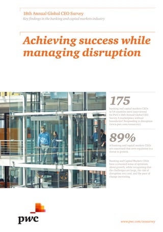 www.pwc.com/ceosurvey
Achieving success while
managing disruption
18th Annual Global CEO Survey
Key findings in the banking and capital markets industry
175banking and capital markets CEOs
in 54 countries were interviewed
for PwC’s 18th Annual Global CEO
Survey A marketplace without
boundaries? Responding to disruption
(www.pwc.com/ceosurvey).
89%of banking and capital markets CEOs
are concerned that over regulation is a
threat to growth.
Banking and Capital Markets CEOs
have a renewed sense of optimism
about growth, while recognising that
the challenges are large, the risk of
disruption very real, and the pace of
change increasing.
 