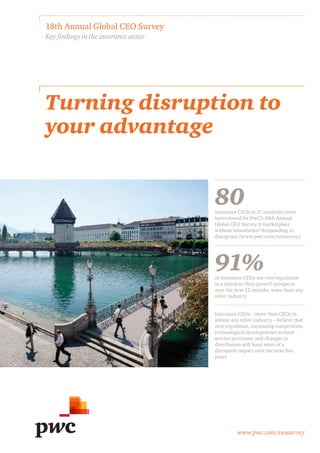 www.pwc.com/ceosurvey
Turning disruption to
your advantage
18th Annual Global CEO Survey
Key findings in the insurance sector
80insurance CEOs in 37 countries were
interviewed for PwC’s 18th Annual
Global CEO Survey A marketplace
without boundaries? Responding to
disruption (www.pwc.com/ceosurvey)
91%of insurance CEOs see over-regulation
as a threat to their growth prospects
over the next 12 months, more than any
other industry.
Insurance CEOs – more than CEOs in
almost any other industry – believe that
new regulation, increasing competition,
technological developments around
service provision, and changes in
distribution will have more of a
disruptive impact over the next five
years
 
