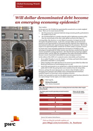 Will dollar denominated debt become
an emerging economy epidemic?
Dear readers,
In the past year, the US dollar has appreciated by around 20% on a trade-weighted
basis. There are two main reasons for this:
1. the US economy has sustained relatively strong economic growth, particularly in
the middle of 2014; and
2. the US Federal Reserve is further along the path to tightening monetary policy
than the central banks of the other major global currencies (see Figure 1).
A strong dollar, like oil prices, is a rare thing in economics: its impact can be felt
throughout the global economy. In the US, a stronger dollar can put downward
pressure on net export growth as US products become relatively more expensive in
international markets and imports become cheaper for US consumers. But it is the
impact of an appreciating dollar outside the US which I think is of greater concern.
In recent years, many emerging markets have borrowed in US dollars to take
advantage of exceptionally low dollar interest rates that have resulted from the Fed’s
massive quantitative easing programmes. Now that the Fed is preparing to tighten
monetary policy, and the dollar has strengthened, this dollar denominated debt has
become a source of potential vulnerability for many emerging economies.
In this edition of the GEW we’ve analysed country vulnerability and found that:
• the so called ‘Fragile 5’ is now the ‘Tender 2’ as Turkey and South Africa remain
particularly vulnerable to a strong dollar;
• India is heading in the right direction as its current account deficit has fallen but
Brazil and Indonesia are worth keeping an eye on; and
• most of the governments in our sample have a relatively modest ratio of external
public debt to GDP, thus giving them some insulation from the rising dollar.
However, perhaps the main takeaway for our clients is that US dollar credit is
becoming more expensive and is likely to have consequential and sometimes
amplified impacts on financing in many emerging economies.
Finally, Iran’s potential re-entry into the global economic system has been referred to
as a ‘game changer’ for the region; we’ve taken a closer look.
Visit our blog for periodic updates at:
pwc.blogs.com/economics_in_business
Fig 1: The Federal Reserve is closer to raising interest rates than other major
central banks
Sources: PwC analysis, Federal Reserve
Global Economy Watch
May 2015
Kind regards,
Richard Boxshall
PwC | Senior Economist
The likely path towards operating normal monetary
policy:
Where do the major
central banks stand?
Maturing QE assets not replaced
Central bank rate normalised
Interest rate guidance adjusted
QE purchases tapered to zero
Active purchases
Fed
BoE
ECB
 