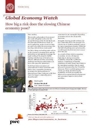 Global Economy Watch
How big a risk does the slowing Chinese
economy pose?
Dear readers,
This month, policymakers from around
the world will gather in Peru for the
Annual Meetings of the World Bank and
the International Monetary Fund. At
such a gathering, recent events in China
are sure to be under the microscope. But
how big a risk do these events pose?
In China, things are looking quite serious
as the economy is slowing down and the
authorities are attempting to manage the
rapid cooling of its property bubble.
Dealing with this type of situation is a
delicate, difficult and time consuming
challenge but Chinese policymakers do
have some space for manoeuvre.
South East Asian economies are
vulnerable due to their trade links with
China. Also, commodity producing
economies are facing pressure as
demand from China continues to fall. But
‘lower for longer’ commodity prices
should benefit
consumers in net commodity importing
economies such as the UK and the
Eurozone.
Alongside slowing growth in China and
low commodity prices, the prospect of a
US rate rise is another potential concern
for many emerging economies. While the
Fed held off putting rates up last month,
we still expect the first rate rise to occur
later this year.
As a result of these risks in emerging
economies, we see a divergence
beginning to emerge around the
availability of liquidity in different
markets. A tightening of liquidity
conditions currently seems more likely in
the emerging economies than in major
advanced economies like the US and the
Eurozone. This is worth keeping an eye
out for as a sharp slowdown in the
availability of credit can amplify the
effects of an external shock as businesses
and consumers begin to rein in their
spending.
Fig 1: Domestic credit to the private sector in China is around 90 percentage points higher than we
would expect given income levels
Visit our blog for periodic updates at:
pwc.blogs.com/economics_in_business
Kind regards
Richard Boxshall
PwC | Senior Economist
October 2015
China
Sources: PwC analysis, World Bank, IMF
0
20
40
60
80
100
120
140
160
180
0 5,000 10,000 15,000 20,000 25,000
Domesticcredittotheprivate
sectorasapercentageofGDP
(2014orlatest)
GDP per capita (in 2014 US Dollars)
 