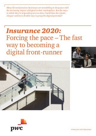 www.pwc.com/insurance
Insurance 2020:
Forcing the pace – The fast
way to becoming a
digital front-runner
Many life and pensions businesses are scrambling to keep pace with
the increasing impact of digital in their marketplace. But the ways
in which they’re responding are too slow. Could there be a faster,
cheaper and more flexible way to grasp the digital potential?
 