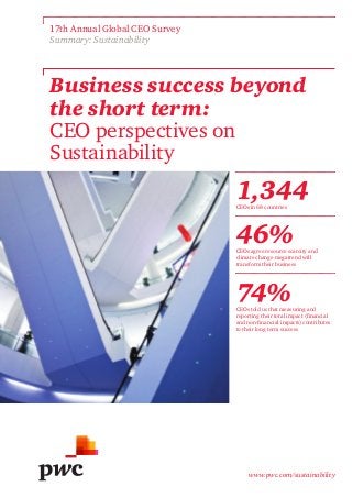 www.pwc.com/sustainability
Business success beyond
the short term:
CEO perspectives on
Sustainability
17th Annual Global CEO Survey
Summary: Sustainability
1,344CEOs in 68 countries
46%CEOs agree resource scarcity and
climate change megatrend will
transform their business
74%CEOs told us that measuring and
reporting their total impact (financial
and non-financial impacts) contributes
to their long term success
 