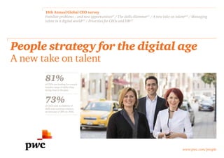 www.pwc.com/people
18th Annual Global CEO survey
Familiar problems – and new opportunitiesp7
/ The skills dilemmap11
/ A new take on talentp12
/ Managing
talent in a digital worldp15
/ Priorities for CEOs and HRp17
People strategy for the digital age
A new take on talent
81%of CEOs are looking for a much
broader range of skills when
hiring than in the past.
73%of CEOs said availability of
skills was a serious concern,
an increase of 10% on 2014.
 