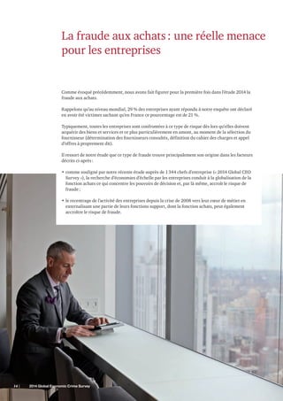 La fraude aux achats : une réelle menace
pour les entreprises

Comme évoqué précédemment, nous avons fait figurer pour la première fois dans l’étude 2014 la
fraude aux achats.
Rappelons qu’au niveau mondial, 29 % des entreprises ayant répondu à notre enquête ont déclaré
en avoir été victimes sachant qu’en France ce pourcentage est de 21 %.
Typiquement, toutes les entreprises sont confrontées à ce type de risque dès lors qu’elles doivent
acquérir des biens et services et ce plus particulièrement en amont, au moment de la sélection du
fournisseur (détermination des fournisseurs consultés, définition du cahier des charges et appel
d’offres à proprement dit).
Il ressort de notre étude que ce type de fraude trouve principalement son origine dans les facteurs
décrits ci-après :
•	comme souligné par notre récente étude auprès de 1 344 chefs d’entreprise (« 2014 Global CEO
Survey »), la recherche d’économies d’échelle par les entreprises conduit à la globalisation de la
fonction achats ce qui concentre les pouvoirs de décision et, par là même, accroît le risque de
fraude ;
•	le recentrage de l’activité des entreprises depuis la crise de 2008 vers leur cœur de métier en
externalisant une partie de leurs fonctions support, dont la fonction achats, peut également
accroître le risque de fraude.

14 |	

2014 Global Economic Crime Survey

 