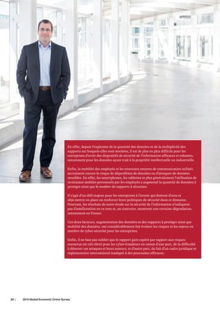 En effet, depuis l’explosion de la quantité des données et de la multiplicité des
supports sur lesquels elles sont stockées, il est de plus en plus difficile pour les
entreprises d’avoir des dispositifs de sécurité de l’information efficaces et robustes,
notamment pour les données ayant trait à la propriété intellectuelle ou industrielle.
Enfin, la mobilité des employés et les nouveaux moyens de communication utilisés
accroissent encore le risque de déperdition de données ou d’attaques de données
sensibles. En effet, les smartphones, les tablettes et plus généralement l’utilisation de
terminaux mobiles personnels par les employés a augmenté la quantité de données à
protéger ainsi que le nombre de supports à sécuriser.
Il s’agit d’un défi majeur pour les entreprises à l’avenir qui doivent d’ores et
déjà mettre en place ou renforcer leurs politiques de sécurité dans ce domaine.
Pourtant, les résultats de notre étude sur la sécurité de l’information n’indiquent
pas d’amélioration en ce sens et, au contraire, montrent une certaine dégradation,
notamment en France.
Ces deux facteurs, augmentation des données et des supports à protéger ainsi que
mobilité des données, ont considérablement fait évoluer les risques et les enjeux en
matière de cyber-sécurité pour les entreprises.
Enfin, il ne faut pas oublier que le rapport gain espéré par rapport aux risques
encourus est très élevé pour les cyber-fraudeurs en raison d’une part, de la difficulté
à détecter ces attaques et leurs auteurs, et d’autre part, du fait d’un cadre juridique et
réglementaire international inadapté à des poursuites efficaces.

20 |	

2014 Global Economic Crime Survey

 