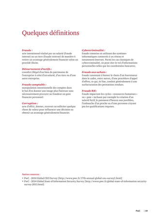 Quelques définitions
Fraude :
acte intentionnel réalisé par un salarié (fraude
interne) ou un tiers (fraude externe) de manière à
retirer un avantage généralement financier selon un
procédé illicite.
Détournement d’actifs :
transfert illégal d’un bien du patrimoine de
l’entreprise à celui d’un salarié, d’un tiers ou d’une
autre entreprise.
Fraude comptable :
manipulation intentionnelle des comptes dans
le but d’en donner une image plus flatteuse sans
nécessairement procurer au fraudeur un gain
financier personnel.
Corruption :
acte d’offrir, donner, recevoir ou solliciter quelque
chose de valeur pour influencer une décision ou
obtenir un avantage généralement financier.

Cybercriminalité :
fraude commise en utilisant des systèmes
informatiques connectés à un réseau et
notamment Internet. Parmi les cas classiques de
cybercriminalité, on peut citer le vol d’informations
personnelles telles que les coordonnées bancaires.
Fraude aux achats :
fraude consistant à biaiser le choix d’un fournisseur
dans le cadre, entre autres, d’une procédure d’appel
d’offres, ce qui, in fine, conduit généralement à une
surfacturation des prestations rendues.
Fraude RH :
fraude impactant les cycles « ressources humaines »
ou « paie » incluant par exemple la création d’un
salarié fictif, le paiement d’heures non justifiées,
l’embauche d’un proche ou d’une personne n’ayant
pas les qualifications requises.

Autres sources :
•	PwC - 2014 Global CEO Survey [http://www.pwc.fr/17th-annual-global-ceo-survey1.html]
•	PwC - 2014 Global State of Information Security Survey [http://www.pwc.fr/global-state-of-information-securitysurvey-2013.html]

PwC 	

| 39

 