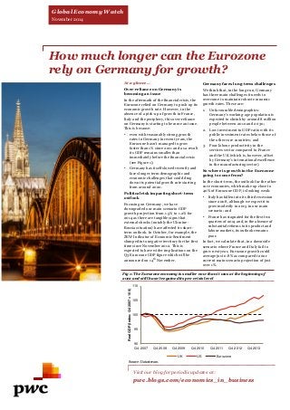 How much longer can the Eurozone rely on Germany for growth? 
At a glance… Over-reliance on Germany is becoming an issue In the aftermath of the financial crisis, the Eurozone relied on Germany to push up its economic growth rate. However, in the absence of a pick-up of growth in France, Italy and the periphery, this over-reliance on Germany is starting to become an issue. This is because: 
•even with reasonably strong growth rates in Germany in recent years, the Eurozone hasn’t managed to grow faster than 1% since 2011 and as a result its GDP remains smaller than immediately before the financial crisis (see Figure 1); 
•Germany has itself slowed recently and faces longer term demographic and economic challenges that could drag down its potential growth rate starting from around 2020. Political risk impacting short-term outlook Focusing on Germany, we have downgraded our main scenario GDP growth projection from 1.5% to 1.2% for 2014 as there are tangible signs that external shocks (notably the Ukraine- Russia situation) have affected its short- term outlook. In October, for example, the ZEW Indicator of Economic Sentiment slumped into negative territory for the first time since November 2012. This is expected to have wider implications on the Q3 Eurozone GDP figure which will be announced on 14th November. 
Germany faces long-term challenges We think that, in the long-run, Germany has three main challenges it needs to overcome to maintain robust economic growth rates. These are: 
1.Unfavourable demographics: Germany’s working-age population is expected to shrink by around 8 million people between 2010 and 2030; 
2.Low investment to GDP ratio with its public investment rates below those of the other core countries; and 
3.Poor labour productivity in the services sector compared to France and the UK (which is, however, offset by Germany’s international excellence in the manufacturing sector). So where is growth in the Eurozone going to come from? In the short-term, the outlook for the other core economies, which make up close to 40% of Eurozone GDP, is looking weak: 
•Italy has fallen into its third recession since 2008, although we expect it to grow modestly in 2015 in our main scenario; and 
•France has stagnated for the first two quarters of 2014 and, in the absence of substantial reforms to its product and labour markets, its outlook remains poor. In fact, we calculate that, in a downside scenario where France and Italy fail to grow next year, Eurozone growth could average just 0.8% as compared to our current main scenario projection of just over 1%. 
Visit our blog for periodic updates at: 
pwc.blogs.com/economics_in_business 
Fig 1: The Eurozone economy is smaller now than it was at the beginning of 2012 and still hasn’t regained its pre-crisis level 
Source: Datastream 
90 
95 
100 
105 
110 
Q4 2007 
Q4 2008 
Q4 2009 
Q4 2010 
Q4 2011 
Q4 2012 
Q4 2013 
Real GDP (Index: Q4 2007 = 100) 
UK 
US 
Eurozone 
Global Economy Watch 
November 2014  