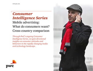 www.pwc.com
Consumer
Intelligence Series
Mobile advertising:
What do consumers want?
Cross-country comparison
Through PwC’s ongoing Consumer
Intelligence Series, we gain directional
insights on consumer attitudes and
behaviors in the rapidly changing media
and technology landscape.
 