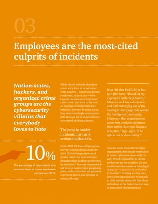 Employees are the most-cited 
culprits of incidents 
Nation-states, 
hackers, and 
organized crime 
groups are the 
cybersecurity 
villains that 
everybody 
loves to hate 
The percentage of respondents who 
point the finger at current employees 
jumped over 2013. 
While there’s no doubt that these 
actors are a force to be reckoned 
with, insiders—current and former 
employees, in particular—have 
become the most-cited culprits of 
cybercrime. That’s not to say that 
all employees exhibit malicious 
behavior, however. In many cases, 
they may unwittingly compromise 
data through loss of mobile devices 
or targeted phishing schemes. 
The jump in insider 
incidents may carry 
serious implications. 
In the 2014 US State of Cybercrime 
Survey, we found that almost one-third 
(32%) of respondents said 
insider crimes are more costly or 
damaging than incidents perpetrated 
by outsiders.31 Yet many companies do 
not have an insider-threat program in 
place, and are therefore not prepared 
to prevent, detect, and respond to 
internal threats. 
03 
It’s a risk that PwC’s Joyce has 
seen first hand. “Based on my 
experience with the [Chelsea] 
Manning and Snowden leaks, 
and with managing one of the 
leading insider program’s within 
the intelligence community, 
I have seen that organizations 
sometimes overlook the threat 
from within their own business 
ecosystem,” says Joyce. “The 
effects can be devastating.” 
Another threat lies in the fact that 
organizations often handle remediation 
of insider cybercrime internally. In 
fact, 75% of respondents to the US 
cybercrime survey said they did not 
involve law enforcement or bring legal 
charges in compromises committed 
by insiders.32 In doing so, they may 
leave other organizations vulnerable 
to risks because those that hire these 
individuals in the future have no way 
to assess their threat potential. 
10% 
 