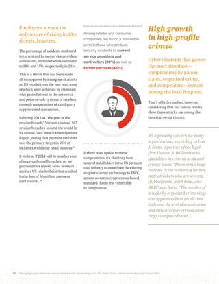 Among retailer and consumer 
companies, we found a noticeable 
jump in those who attribute 
security incidents to current 
service providers and 
contractors (23%) as well as 
former partners (45%). 
If there is an upside to these 
compromises, it’s that they have 
spurred stakeholders in the US payment 
card industry to move from the existing 
magnetic-stripe technology to EMV, 
a more secure microprocessor-based 
standard that is less vulnerable 
to compromise. 
Employees are not the 
only source of rising insider 
threats, however. 
The percentage of incidents attributed 
to current and former service providers, 
consultants, and contractors increased 
to 18% and 15%, respectively, in 2014. 
This is a threat that has been made 
all too apparent by a rampage of attacks 
on US retailers over the past year, some 
of which were achieved by criminals 
who gained access to the networks 
and point-of-sale systems of retailers 
through compromises of third-party 
suppliers and contractors. 
Labeling 2013 as “the year of the 
retailer breach,” Verizon counted 467 
retailer breaches around the world in 
its annual Data Breach Investigations 
Report, noting that payment card data 
was the primary target in 95% of 
incidents within the retail industry.33 
It looks as if 2014 will be another year 
of unprecedented breaches. As we 
prepared this report, news broke of 
another US retailer heist that resulted 
in the loss of 56 million payment 
card records.34 
High growth 
in high-profile 
crimes 
Cyber incidents that garner 
the most attention— 
compromises by nation-states, 
15 Managing cyber risks in an interconnected world: Key findings from The Global State of Information Security® Survey 2015 
organized crime, 
and competitors—remain 
among the least frequent. 
That’s of little comfort, however, 
considering that our survey results 
show these attacks are among the 
fastest-growing threats. 
It’s a growing concern for many 
organizations, according to Lisa 
J. Sotto, a partner of the legal 
firm Hunton & Williams who 
specializes in cybersecurity and 
privacy issues. “I have seen a huge 
increase in the number of nation-state 
attackers who are seeking 
IP, blueprints, M&A data, and 
R&D,” says Sotto. “The number of 
attacks by organized crime rings 
also appears to be at an all-time 
high, and the level of organization 
and infrastructure of these crime 
rings is unprecedented.” 
 