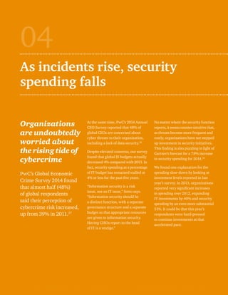 As incidents rise, security 
spending falls 
Organizations 
are undoubtedly 
worried about 
the rising tide of 
cybercrime 
PwC’s Global Economic 
Crime Survey 2014 found 
that almost half (48%) 
of global respondents 
said their perception of 
cybercrime risk increased, 
up from 39% in 2011.37 
At the same time, PwC’s 2014 Annual 
CEO Survey reported that 48% of 
global CEOs are concerned about 
cyber threats to their organization, 
including a lack of data security.38 
Despite elevated concerns, our survey 
found that global IS budgets actually 
decreased 4% compared with 2013. In 
fact, security spending as a percentage 
of IT budget has remained stalled at 
4% or less for the past five years. 
“Information security is a risk 
issue, not an IT issue,” Sotto says. 
“Information security should be 
a distinct function, with a separate 
governance structure and a separate 
budget so that appropriate resources 
are given to information security. 
Having CISOs report to the head 
of IT is a vestige.” 
04 
No matter where the security function 
reports, it seems counter-intuitive that, 
as threats become more frequent and 
costly, organizations have not stepped 
up investment in security initiatives. 
This finding is also puzzling in light of 
Gartner’s forecast for a 7.9% increase 
in security spending for 2014.39 
We found one explanation for the 
spending slow-down by looking at 
investment levels reported in last 
year’s survey. In 2013, organizations 
reported very significant increases 
in spending over 2012, expanding 
IT investments by 40% and security 
spending by an even more substantial 
51%. It could be that this year’s 
respondents were hard-pressed 
to continue investments at that 
accelerated pace. 
 