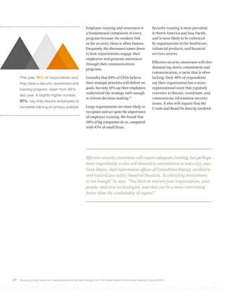 This year, 51% of respondents said 
they have a security awareness and 
training program, down from 60% 
last year. A slightly higher number, 
57%, say they require employees to 
complete training on privacy policies. 
Employee training and awareness is 
a fundamental component of every 
program because the weakest link 
in the security chain is often human. 
Frequently, the disconnect comes down 
to how organizations engage their 
employees and generate awareness 
through their communications 
programs. 
Consider that 84% of CEOs believe 
their strategic priorities will deliver on 
goals, but only 41% say their employees 
understand the strategy well enough 
to inform decision-making.43 
Large organizations are more likely to 
recognize and act upon the importance 
of employee training. We found that 
58% of big companies do so, compared 
with 47% of small firms. 
Security training is most prevalent 
in North America and Asia Pacific, 
and is most likely to be embraced 
by organizations in the healthcare, 
industrial products, and financial 
services sectors. 
Effective security awareness will also 
demand top-down commitment and 
communication, a tactic that is often 
lacking. Only 49% of respondents 
say their organization has a cross-organizational 
27 Managing cyber risks in an interconnected world: Key findings from The Global State of Information Security® Survey 2015 
team that regularly 
convenes to discuss, coordinate, and 
communicate information security 
issues. It also will require that the 
C-suite and Board be directly involved. 
Effective security awareness will require adequate funding, but perhaps 
more importantly it also will demand a commitment to maturity, says 
Gary Hayes, chief information officer of CenterPoint Energy, an electric 
and natural gas utility based in Houston. Accelerating investments 
is not enough” he says. “You have to mature your organization, your 
people, and your technologies, and that can be a more restraining 
factor than the availability of capital.” 
 