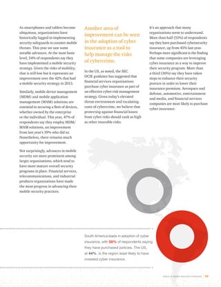 Gains in select security initiatives 30 
As smartphones and tablets become 
ubiquitous, organizations have 
historically lagged in implementing 
security safeguards to counter mobile 
threats. This year we saw some 
notable advances. At the most basic 
level, 54% of respondents say they 
have implemented a mobile security 
strategy. Given the risks of mobility, 
that is still low but it represents an 
improvement over the 42% that had 
a mobile security strategy in 2013. 
Similarly, mobile device management 
(MDM) and mobile application 
management (MAM) solutions are 
essential to securing a fleet of devices, 
whether owned by the enterprise 
or the individual. This year, 47% of 
respondents say they employ MDM/ 
MAM solutions, an improvement 
from last year’s 39% who did so. 
Nonetheless, there remains much 
opportunity for improvement. 
Not surprisingly, advances in mobile 
security are more prominent among 
larger organizations, which tend to 
have more mature overall security 
programs in place. Financial services, 
telecommunications, and industrial 
products organizations have made 
the most progress in advancing their 
mobile security practices. 
Another area of 
improvement can be seen 
in the adoption of cyber 
insurance as a tool to 
help manage the risks 
of cybercrime. 
In the US, as noted, the SEC 
OCIE guidance has suggested that 
financial services organizations 
purchase cyber insurance as part of 
an effective cyber-risk management 
strategy. Given today’s elevated 
threat environment and escalating 
costs of cybercrime, we believe that 
protecting against financial losses 
from cyber risks should rank as high 
as other insurable risks. 
It’s an approach that many 
organizations seem to understand. 
More than half (51%) of respondents 
say they have purchased cybersecurity 
insurance, up from 45% last year. 
Perhaps more significant is the finding 
that some companies are leveraging 
cyber insurance as a way to improve 
their security program. More than 
a third (36%) say they have taken 
steps to enhance their security 
posture in order to lower their 
insurance premium. Aerospace and 
defense, automotive, entertainment 
and media, and financial services 
companies are most likely to purchase 
cyber insurance. 
South America leads in adoption of cyber 
insurance, with 58% of respondents saying 
they have purchased policies. The US, 
at 44%, is the region least likely to have 
invested cyber insurance. 
 