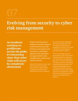 Evolving from security to cyber 
risk management 
As incidents 
continue to 
proliferate 
across the globe, 
it’s becoming 
clear that cyber 
risks will never 
be completely 
eliminated 
Today’s interconnected 
business ecosystem requires 
a shift from security that 
focuses on prevention and 
controls to a risk-based 
approach that prioritizes 
an organization’s most 
valuable assets and its most 
relevant threats. 
It also will be critical to focus on rapid 
detection of security intrusions 
and an effective, timely response. 
To get there, businesses should 
reposition their security strategy by 
07 
more closely linking technologies, 
processes, and people skills with 
the organization’s broader risk-management 
activities. This remains 
a challenge for many businesses, 
according to Boni of T-Mobile. 
“It’s rare that organizations have 
the practioners, tools, and executive 
leadership required to understand 
and respond to security challenges,” 
Boni says. “Too many people still see 
information security as a principally 
technical problem and believe that 
simply buying the right software 
will cause the problem to go away. 
Information security involves people, 
processes, and technologies—getting 
all three in the right measure is the 
real art of a successful security 
program.” 
 