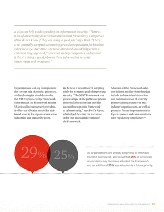 It also can help guide spending on information security. “There is 
a lot of uncertainty in return on investment for security. Companies 
often do not know if they are doing a good job,” says Boni. “There 
is no generally accepted accounting procedure equivalent for baseline 
cybersecurity. Over time, the NIST standard should help create a 
common language and framework to help companies understand 
if they’re doing a good job with their information security 
investments and programs.” 
US organizations are already beginning to embrace 
the NIST Framework. We found that 29% of American 
respondents say they have adopted the Framework, 
and an additional 25% say adoption is a future priority. 
Evolving from security to cyber risk management 32 
We believe it is well worth adopting 
solely for its stated goal of improving 
security. “The NIST Framework is a 
great example of the public and private 
sector collaboration that provides 
an excellent agnostic framework 
to cybersecurity,” says PwC’s Joyce, 
who helped develop the executive 
order that mandated creation of 
the Framework. 
Organizations seeking to implement 
the correct mix of people, processes, 
and technologies should consider 
the NIST Cybersecurity Framework. 
Even though the Framework targets 
US critical infrastructure providers, 
it offers an effective model for risk-based 
security for organizations across 
industries and across the globe. 
Adoption of the Framework also 
can deliver ancillary benefits that 
include enhanced collaboration 
and communication of security 
posture among executives and 
industry organizations, as well as 
potential future improvements in 
legal exposure and even assistance 
with regulatory compliance.44 
29% 25% 
 
