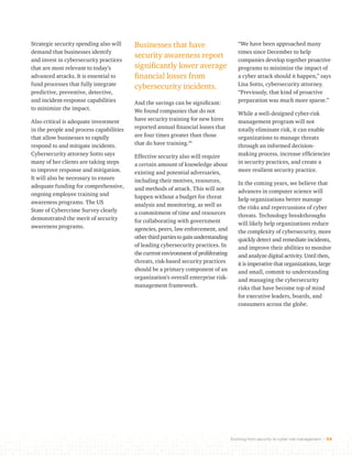 Evolving from security to cyber risk management 34 
Businesses that have 
security awareness report 
significantly lower average 
financial losses from 
cybersecurity incidents. 
And the savings can be significant: 
We found companies that do not 
have security training for new hires 
reported annual financial losses that 
are four times greater than those 
that do have training.45 
Effective security also will require 
a certain amount of knowledge about 
existing and potential adversaries, 
including their motives, resources, 
and methods of attack. This will not 
happen without a budget for threat 
analysis and monitoring, as well as 
a commitment of time and resources 
for collaborating with government 
agencies, peers, law enforcement, and 
other third parties to gain understanding 
of leading cybersecurity practices. In 
the current environment of proliferating 
threats, risk-based security practices 
should be a primary component of an 
organization’s overall enterprise risk-management 
framework. 
“We have been approached many 
times since December to help 
companies develop together proactive 
programs to minimize the impact of 
a cyber attack should it happen,” says 
Lisa Sotto, cybersecurity attorney. 
“Previously, that kind of proactive 
preparation was much more sparse.” 
While a well-designed cyber-risk 
management program will not 
totally eliminate risk, it can enable 
organizations to manage threats 
through an informed decision-making 
process, increase efficiencies 
in security practices, and create a 
more resilient security practice. 
In the coming years, we believe that 
advances in computer science will 
help organizations better manage 
the risks and repercussions of cyber 
threats. Technology breakthroughs 
will likely help organizations reduce 
the complexity of cybersecurity, more 
quickly detect and remediate incidents, 
and improve their abilities to monitor 
and analyze digital activity. Until then, 
it is imperative that organizations, large 
and small, commit to understanding 
and managing the cybersecurity 
risks that have become top of mind 
for executive leaders, boards, and 
consumers across the globe. 
Strategic security spending also will 
demand that businesses identify 
and invest in cybersecurity practices 
that are most relevant to today’s 
advanced attacks. It is essential to 
fund processes that fully integrate 
predictive, preventive, detective, 
and incident-response capabilities 
to minimize the impact. 
Also critical is adequate investment 
in the people and process capabilities 
that allow businesses to rapidly 
respond to and mitigate incidents. 
Cybersecurity attorney Sotto says 
many of her clients are taking steps 
to improve response and mitigation. 
It will also be necessary to ensure 
adequate funding for comprehensive, 
ongoing employee training and 
awareness programs. The US 
State of Cybercrime Survey clearly 
demonstrated the merit of security 
awareness programs. 
 