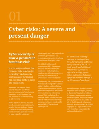 01 
Cyber risks: A severe and 
present danger 
Cybersecurity is 
now a persistent 
business risk 
It is no longer an issue that 
concerns only information 
technology and security 
professionals; the impact 
has extended to the C-suite 
and boardroom. 
Awareness and concern about 
security incidents and threats 
also has become top of mind among 
consumers as well. In short, few 
risk issues are as all-encompassing 
as cybersecurity. 
Media reports of security incidents 
have become as commonplace as the 
weather forecast, and over the past 
12 months virtually every industry 
sector across the globe has been hit 
by some type of cyber threat. 
Following are but a few: As incidents 
proliferate, governments are 
becoming more proactive in helping 
organizations fight cyber crime. 
The US Federal Bureau of 
Investigation (FBI), for example, 
disclosed that it notified 3,000 
companies—including banks, 
retailers, and defense contractors— 
that they had been victims of 
cybersecurity breaches in 2013.1 
Subsequently, the US Department of 
Justice (DOJ) charged five Chinese 
military hackers with conducting 
cyber economic espionage against 
American companies in the nuclear 
power, metals, and solar energy 
sectors.2 This marked the first 
time that the US has charged state 
officials with economic espionage 
using external cyber attacks under 
section 1831 of the Economic 
Espionage Act. 
It’s a trend that will likely 
continue, according to Sean 
Joyce, PwC principal and former 
deputy director of the FBI. “I 
think we will see the DOJ and 
FBI continue to pursue an 
aggressive strategy against 
nation-state actors that cause 
significant economic damage to 
the US economy,” says Joyce. 
Assaults on major retailers reached 
epic levels in the past year, resulting 
in the theft of hundreds of millions 
of customer payment card records, 
a rash of litigation, and a rush to adopt 
a new payment card standard in the 
US. In the UK, payroll information 
and bank account numbers of 100,000 
employees of a supermarket chain 
were stolen by a company insider 
and published online.3 
 
