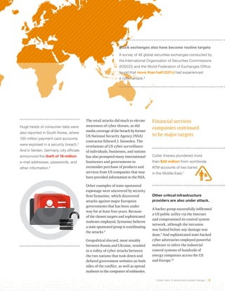 Stock exchanges also have become routine targets 
A survey of 46 global securities exchanges conducted by 
the International Organization of Securities Commissions 
(IOSCO) and the World Federation of Exchanges Office 
found that more than half (53%) had experienced 
a cyber attack.8 
Cyber risks: A severe and present danger 2 
Huge heists of consumer data were 
also reported in South Korea, where 
105 million payment card accounts 
were exposed in a security breach.4 
And in Verden, Germany, city officials 
announced the theft of 18 million 
e-mail addresses, passwords, and 
other information.5 
Financial services 
companies continued 
to be major targets 
Cyber thieves plundered more 
than $45 million from worldwide 
ATM accounts of two banks 
in the Middle East.7 
Other critical infrastructure 
providers are also under attack. 
A hacker group successfully infiltrated 
a US public utility via the Internet 
and compromised its control system 
network, although the intrusion 
was halted before any damage was 
done.9 And sophisticated state-backed 
cyber adversaries employed powerful 
malware to infect the industrial 
control systems of hundreds of 
energy companies across the US 
and Europe.10 
The retail attacks did much to elevate 
awareness of cyber threats, as did 
media coverage of the breach by former 
US National Security Agency (NSA) 
contractor Edward J. Snowden. The 
revelations of US cyber surveillance 
of individuals, businesses, and nations 
has also prompted many international 
businesses and governments to 
reconsider purchase of products and 
services from US companies that may 
have provided information to the NSA. 
Other examples of state-sponsored 
espionage were uncovered by security 
firm Symantec, which discovered 
attacks against major European 
governments that has been under 
way for at least four years. Because 
of the chosen targets and sophisticated 
malware employed, Symantec believes 
a state-sponsored group is coordinating 
the attacks.6 
Geopolitical discord, most notably 
between Russia and Ukraine, resulted 
in a volley of cyber attacks between 
the two nations that took down and 
defaced government websites on both 
sides of the conflict, as well as spread 
malware to the computers of embassies. 
 