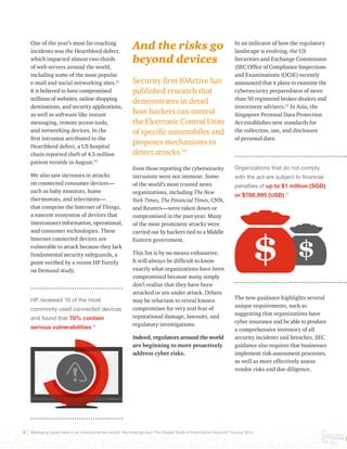 And the risks go 
beyond devices 
Security firm IOActive has 
published research that 
demonstrates in detail 
how hackers can control 
the Electronic Control Units 
of specific automobiles and 
proposes mechanisms to 
detect attacks.14 
Even those reporting the cybersecurity 
intrusions were not immune. Some 
of the world’s most trusted news 
organizations, including The New 
York Times, The Financial Times, CNN, 
and Reuters—were taken down or 
compromised in the past year. Many 
of the most prominent attacks were 
carried out by hackers tied to a Middle 
Eastern government. 
This list is by no means exhaustive. 
It will always be difficult to know 
exactly what organizations have been 
compromised because many simply 
don’t realize that they have been 
attacked or are under attack. Others 
may be reluctant to reveal known 
compromises for very real fear of 
reputational damage, lawsuits, and 
regulatory investigations. 
Indeed, regulators around the world 
are beginning to more proactively 
address cyber risks. 
One of the year’s most far-reaching 
incidents was the Heartbleed defect, 
which impacted almost two-thirds 
of web servers around the world, 
including some of the most popular 
e-mail and social networking sites.11 
It is believed to have compromised 
millions of websites, online shopping 
destinations, and security applications, 
as well as software like instant 
messaging, remote access tools, 
and networking devices. In the 
first intrusion attributed to the 
Heartbleed defect, a US hospital 
chain reported theft of 4.5 million 
patient records in August.12 
We also saw increases in attacks 
on connected consumer devices— 
such as baby monitors, home 
thermostats, and televisions— 
that comprise the Internet of Things, 
a nascent ecosystem of devices that 
interconnect information, operational, 
and consumer technologies. These 
Internet-connected devices are 
vulnerable to attack because they lack 
fundamental security safeguards, a 
point verified by a recent HP Fortify 
on Demand study. 
HP reviewed 10 of the most 
commonly used connected devices 
and found that 70% contain 
serious vulnerabilities.13 
In an indicator of how the regulatory 
landscape is evolving, the US 
Securities and Exchange Commission 
(SEC Office of Compliance Inspections 
and Examinations (OCIE) recently 
announced that it plans to examine the 
cybersecurity preparedness of more 
than 50 registered broker-dealers and 
investment advisers.15 In Asia, the 
Singapore Personal Data Protection 
Act establishes new standards for 
the collection, use, and disclosure 
of personal data. 
Organizations that do not comply 
with the act are subject to financial 
penalties of up to $1 million (SGD) 
or $788,995 (USD).17 
The new guidance highlights several 
unique requirements, such as 
suggesting that organizations have 
cyber insurance and be able to produce 
a comprehensive inventory of all 
security incidents and breaches. SEC 
guidance also requires that businesses 
implement risk-assessment processes, 
as well as more effectively assess 
vendor risks and due diligence. 
3 Managing cyber risks in an interconnected world: Key findings from The Global State of Information Security® Survey 2015 
 