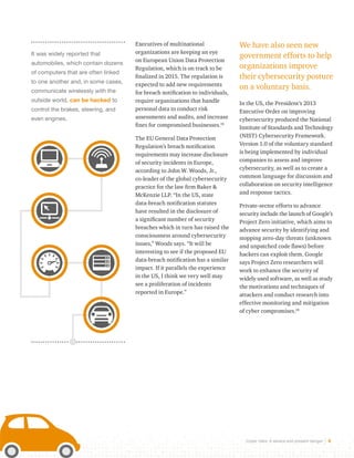Cyber risks: A severe and present danger 4 
It was widely reported that 
automobiles, which contain dozens 
of computers that are often linked 
to one another and, in some cases, 
communicate wirelessly with the 
outside world, can be hacked to 
control the brakes, steering, and 
even engines. 
Executives of multinational 
organizations are keeping an eye 
on European Union Data Protection 
Regulation, which is on track to be 
finalized in 2015. The regulation is 
expected to add new requirements 
for breach notification to individuals, 
require organizations that handle 
personal data to conduct risk 
assessments and audits, and increase 
fines for compromised businesses.16 
The EU General Data Protection 
Regulation’s breach notification 
requirements may increase disclosure 
of security incidents in Europe, 
according to John W. Woods, Jr., 
co-leader of the global cybersecurity 
practice for the law firm Baker & 
McKenzie LLP. “In the US, state 
data-breach notification statutes 
have resulted in the disclosure of 
a significant number of security 
breaches which in turn has raised the 
consciousness around cybersecurity 
issues,” Woods says. “It will be 
interesting to see if the proposed EU 
data-breach notification has a similar 
impact. If it parallels the experience 
in the US, I think we very well may 
see a proliferation of incidents 
reported in Europe.” 
We have also seen new 
government efforts to help 
organizations improve 
their cybersecurity posture 
on a voluntary basis. 
In the US, the President’s 2013 
Executive Order on improving 
cybersecurity produced the National 
Institute of Standards and Technology 
(NIST) Cybersecurity Framework. 
Version 1.0 of the voluntary standard 
is being implemented by individual 
companies to assess and improve 
cybersecurity, as well as to create a 
common language for discussion and 
collaboration on security intelligence 
and response tactics. 
Private-sector efforts to advance 
security include the launch of Google’s 
Project Zero initiative, which aims to 
advance security by identifying and 
stopping zero-day threats (unknown 
and unpatched code flaws) before 
hackers can exploit them. Google 
says Project Zero researchers will 
work to enhance the security of 
widely used software, as well as study 
the motivations and techniques of 
attackers and conduct research into 
effective monitoring and mitigation 
of cyber compromises.18 
 