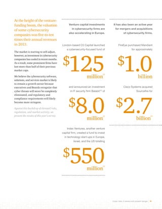 Cyber risks: A severe and present danger 6 
At the height of the venture-funding 
boom, the valuation 
of some cybersecurity 
companies was five-to-ten 
times their annual revenues 
in 2013. 
The market is starting to self-adjust, 
however, as investment in cybersecurity 
companies has cooled in recent months. 
As a result, some prominent firms have 
lost more than half of their previous 
market caps. 
We believe the cybersecurity software, 
solutions, and services market is likely 
to remain a growth sector because 
executives and Boards recognize that 
cyber threats will never be completely 
eliminated, and regulatory and 
compliance requirements will likely 
become more stringent. 
Against this backdrop of elevated risks, 
regulation, and market activity, we 
present the results of this year’s survey. 
Venture capital investments 
in cybersecurity firms are 
also accelerating in Europe. 
London-based C5 Capital launched 
a cybersecurity-focused fund of 
$125 million22 
and announced an investment 
in IT security firm Balabit 22 of 
$8.0 million22 
Index Ventures, another venture 
capital firm, created a fund to invest 
in technology start-ups in Europe, 
Israel, and the US totalling 
$550 million23 
It has also been an active year 
for mergers and acquisitions 
of cybersecurity firms. 
FireEye purchased Mandiant 
for approximately 
$1.0 billion 
Cisco Systems acquired 
Sourcefire for 
$2.7 billion24 
 