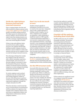 9An in-depth discussion
Strike the right balance
between internal and
external resources
Once a company begins, the time and
effort involved in trying to execute on the
Going Public and Being Public plans can
quickly overwhelm existing resources.
The daily requests for information from
lawyers, bankers, and accountants will
make it clear that existing resources are
not able to manage competing demands
and a new resourcing plan is needed.
If there is time and sufficient clarity
around the future public company
structure, the company should begin
building its public company resources.
However, such an endeavor is often time-
intensive and may not be complete in time
to avoid the hiring of external resources.
The advantage of hiring from outside
the company is that the resource is
able to deliver immediate experience,
technical depth, and can increase or
decrease capacity as necessary to meet
the demands of the process. However,
reliance on external resources should be
temporary to ensure adequate knowledge
retention by internal staff after the
registration is complete.
To resolve employee work overload,
companies may also consider hiring
and training temporary workers at
the start of the IPO process to perform
routine day-to-day tasks, enabling more
experienced employees to handle the
complex demands of an IPO.
There has also been a trend toward the
use of a second advisory accounting firm
in IPOs to enhance the experience and
strength of the company’s finance team
and ensure an appropriate balance and
independence in discussions with the
company’s auditors.
Don’t try to do too much
at once
Another common mistake in
anticipation of an IPO is to try to do
too much at the same time. Companies
need to take a staged approach to
building a public company. Far too
often, companies try to complete
an acquisition, a debt refinancing, a
significant systems or ERP upgrade,
a cultural and business integration, a
new incentive compensation strategy, a
new organization structure, a new legal
structure, a new management philosophy,
and new board and governance policies,
in conjunction with their IPO. Trying to
achieve multiple initiatives at the same
time can strain an organization, such
that the project drowns under its own
weight and the IPO is delayed or is never
completed.
Hence the need for an effective IPO
Readiness assessment that can help
alleviate issues by prioritizing tasks and
completing them within scheduled phases.
Set the IPO structure early
Successful IPOs determine the IPO
structure at the beginning of the process.
Existing stakeholder concerns must
be tackled early. While it is difficult to
finalize and document the details for
all of these terms at the start of the
project, the more complete the offering
structure is at the start of the project,
the more efficient the project will be.
Changing the structure or primary
transaction dynamics during the process
can cause significant delays and result
in unexpected legal, tax, and financial
reporting implications.
Invest the time upfront to carefully
consider existing stakeholder concerns
and determine the offering structure
and marketing options. Changes to the
offering and legal entity structure late
in the process can be expensive and risk
derailing the deal.
Consider all the options,
including dual track IPOs
An IPO is often just one of a number
of possible exit paths. The process
of revisiting historical financial
statements; improving operations,
internal controls and processes; and
preparing a company for sale in a
public offering can also be used for
other potential exit strategies such as
private place-ments of equity, or sales
to strategic or financial buyers.
In addition, most US companies
automatically assume that a listing
on a US market, using a stock
offering, will achieve their objectives.
However, a listing on an overseas
market, a private placement of equity
offering with registration rights, or
the acquisition of a smaller public
company can often achieve the
company’s and stakeholders’ goals,
with very different timing, costs, and
effort implications.
If these options are considered as part
of a company’s initial IPO strategy,
a high-quality IPO Readiness
assessment can evaluate each option
and, when necessary, layer dual or
multiple track processes into the IPO
plan; identify common work streams
and key decision points; ensure
optimization of the process; and
eliminate inefficiencies.
 