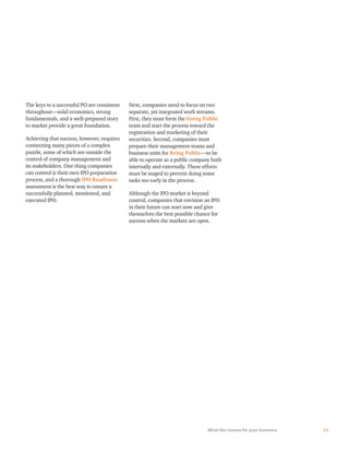 11What this means for your business
The keys to a successful PO are consistent
throughout—solid economics, strong
fundamentals, and a well-prepared story
to market provide a great foundation.
Achieving that success, however, requires
connecting many pieces of a complex
puzzle, some of which are outside the
control of company management and
its stakeholders. One thing companies
can control is their own IPO preparation
process, and a thorough IPO Readiness
assessment is the best way to ensure a
successfully planned, monitored, and
executed IPO.
Next, companies need to focus on two
separate, yet integrated work streams.
First, they must form the Going Public
team and start the process toward the
registration and marketing of their
securities. Second, companies must
prepare their management teams and
business units for Being Public—to be
able to operate as a public company both
internally and externally. These efforts
must be staged to prevent doing some
tasks too early in the process.
Although the IPO market is beyond
control, companies that envision an IPO
in their future can start now and give
themselves the best possible chance for
success when the markets are open.
 