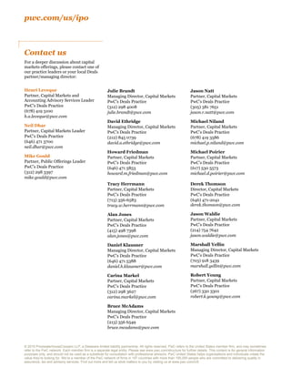 pwc.com/us/ipo
© 2015 PricewaterhouseCoopers LLP, a Delaware limited liability partnership. All rights reserved. PwC refers to the United States member firm, and may sometimes
refer to the PwC network. Each member firm is a separate legal entity. Please see www.pwc.com/structure for further details. This content is for general information
purposes only, and should not be used as a substitute for consultation with professional advisors. PwC United States helps organisations and individuals create the
value they’re looking for. We’re a member of the PwC network of firms in 157 countries with more than 195,000 people who are committed to delivering quality in
assurance, tax and advisory services. Find out more and tell us what matters to you by visiting us at www.pwc.com/US
Henri Leveque
Partner, Capital Markets and
Accounting Advisory Services Leader
PwC’s Deals Practice
(678) 419 3100
h.a.leveque@pwc.com
Neil Dhar
Partner, Capital Markets Leader
PwC’s Deals Practice
(646) 471 3700
neil.dhar@pwc.com
Mike Gould
Partner, Public Offerings Leader
PwC’s Deals Practice
(312) 298 3397
mike.gould@pwc.com
Julie Brandt
Managing Director, Capital Markets
PwC’s Deals Practice
(312) 298 4008
julie.brandt@pwc.com
David Ethridge
Managing Director, Capital Markets
PwC’s Deals Practice
(212) 845 0739
david.a.ethridge@pwc.com
Howard Friedman
Partner, Capital Markets
PwC’s Deals Practice
(646) 471 5853
howard.m.friedman@pwc.com
Tracy Herrmann
Partner, Capital Markets
PwC’s Deals Practice
(713) 356-6583
tracy.w.herrmann@pwc.com
Alan Jones
Partner, Capital Markets
PwC’s Deals Practice
(415) 498 7398
alan.jones@pwc.com
Daniel Klausner
Managing Director, Capital Markets
PwC’s Deals Practice
(646) 471 5388
daniel.h.klausner@pwc.com
Carina Markel
Partner, Capital Markets
PwC’s Deals Practice
(312) 298 3627
carina.markel@pwc.com
Bruce McAdams
Managing Director, Capital Markets
PwC’s Deals Practice
(213) 356 6549
bruce.mcadams@pwc.com
Jason Natt
Partner, Capital Markets
PwC’s Deals Practice
(305) 381 7651
jason.r.natt@pwc.com
Michael Niland
Partner, Capital Markets
PwC’s Deals Practice
(678) 419 3586
michael.p.niland@pwc.com
Michael Poirier
Partner, Capital Markets
PwC’s Deals Practice
(617) 530 5573
michael.d.poirier@pwc.com
Derek Thomson
Director, Capital Markets
PwC’s Deals Practice
(646) 471-2041
derek.thomson@pwc.com
Jason Waldie
Partner, Capital Markets
PwC’s Deals Practice
(214) 754 7642
jason.waldie@pwc.com
Marshall Yellin
Managing Director, Capital Markets
PwC’s Deals Practice
(703) 918 3439
marshall.yellin@pwc.com
Robert Young
Partner, Capital Markets
PwC’s Deals Practice
(267) 330 3301
robert.k.young@pwc.com
Contact us
For a deeper discussion about capital
markets offerings, please contact one of
our practice leaders or your local Deals
partner/managing director:
 