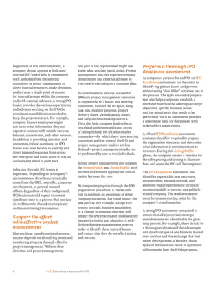 6 PwC Executing a successful IPO
Regardless of size and complexity, a
company should appoint a dedicated
internal IPO leader who is empowered
with authority from the steering
committee or senior management to
direct internal resources, make decisions,
and serve as a single point of contact
for internal groups within the company
and with external advisors. A strong IPO
leader provides the various departments
and advisors working on the IPO the
coordination and direction needed to
keep the project on track. For example,
company finance employees might
not know what information they are
expected to share with outside lawyers,
bankers, accountants, and other advisors.
In addition to providing direction and
answers to critical questions, an IPO
leader also must be able to identify and
direct talented resources from across
the enterprise and know when to rely on
advisors and when to push back.
Selecting the right IPO leader is
important. Depending on a company’s
circumstances, these leaders typically
come from the CFO, controller, corporate
development, or general counsel
offices. Regardless of their background,
IPO leaders should expect to commit
significant time to a process that can take
six to 18 months (based on complexity
and market timing) to complete.
Support the effort
with effective project
management
Like any large transformational process,
success depends on identifying issues and
monitoring progress through effective
project management. Without clear
direction and project management,
one part of the organization might not
know what another part is doing. Project
management also ties together company
departments and external advisors so
everyone is executing on a common plan.
To coordinate the process, successful
IPOs use project management resources
to support the IPO leader and steering
committee, to build the IPO plan, keep
task lists, monitor progress, project
delivery dates, identify gating issues,
and keep decision making on track.
They also help company leaders focus
on critical-path items and tasks at risk
of falling behind. On IPOs for smaller
companies—for which there is no steering
committee and the roles of the IPO and
project management leaders are less
defined—project management tasks can
be performed by one or two individuals.
Strong project management also supports
the Going Public and Being Public work
streams and ensures appropriate coordi-
nation between the two.
As companies progress through the IPO
preparation procedure, it can be diffi-
cult to maintain an awareness of other
company initiatives that could impact the
IPO process. For example, a large ERP
system upgrade, business acquisition,
or a change in strategic direction will
impact the IPO process and could severely
hamper its timing and planning. A well-
designed project management process
seeks to identify these types of issues
and ensure that they do not affect timing
and success.
Perform a thorough IPO
Readiness assessment
As companies prepare for an IPO, an IPO
Readiness assessment can be useful to
identify big-picture issues and prevent
embarrassing “deal killer” surprises late in
the process. The right amount of prepara-
tion also helps companies establish a
timetable based on the offering’s strategic
objectives, specific business issues,
and the actual work that needs to be
performed. Such an assessment provides
a reasonable basis for discussions with
stakeholders about timing.
A robust IPO Readiness assessment
evaluates the effort required to prepare
the registration statement and determine
what information is most important to
investors. During this Going Public
phase, the company creates a timeline for
the offer pricing and closing to illustrate
how and when the IPO will be completed.
The IPO Readiness assessment also
identifies gaps within new processes,
areas needing internal controls, and
positions requiring enhanced technical
accounting skills to operate as a publicly
traded company. The readiness assess-
ment becomes a starting point for the
company’s transformation.
A strong IPO assessment is required to
ensure that all appropriate strategic
considerations are identified in the plan-
ning process. For example, there should be
a thorough evaluation of the advantages
and disadvantages of one financial market
over another and the exchange that best
meets the objectives of the IPO. These
types of decisions can result in significant
differences in how the IPO is prepared.
 