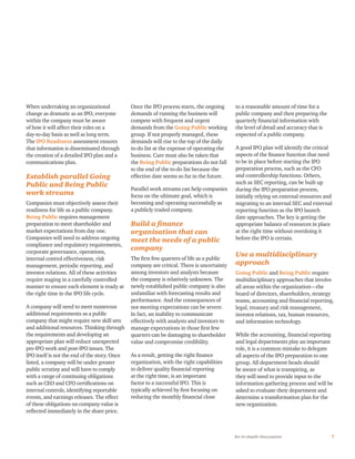 7An in-depth discussion
When undertaking an organizational
change as dramatic as an IPO, everyone
within the company must be aware
of how it will affect their roles on a
day-to-day basis as well as long term.
The IPO Readiness assessment ensures
that information is disseminated through
the creation of a detailed IPO plan and a
communications plan.
Establish parallel Going
Public and Being Public
work streams
Companies must objectively assess their
readiness for life as a public company.
Being Public requires management
preparation to meet shareholder and
market expectations from day one.
Companies will need to address ongoing
compliance and regulatory requirements,
corporate governance, operations,
internal control effectiveness, risk
management, periodic reporting, and
investor relations. All of these activities
require staging in a carefully controlled
manner to ensure each element is ready at
the right time in the IPO life cycle.
A company will need to meet numerous
additional requirements as a public
company that might require new skill sets
and additional resources. Thinking through
the requirements and developing an
appropriate plan will reduce unexpected
pre-IPO work and post-IPO issues. The
IPO itself is not the end of the story. Once
listed, a company will be under greater
public scrutiny and will have to comply
with a range of continuing obligations
such as CEO and CFO certifications on
internal controls, identifying reportable
events, and earnings releases. The effect
of these obligations on company value is
reflected immediately in the share price.
Once the IPO process starts, the ongoing
demands of running the business will
compete with frequent and urgent
demands from the Going Public working
group. If not properly managed, these
demands will rise to the top of the daily
to-do list at the expense of operating the
business. Care must also be taken that
the Being Public preparations do not fall
to the end of the to-do list because the
effective date seems so far in the future.
Parallel work streams can help companies
focus on the ultimate goal, which is
becoming and operating successfully as
a publicly traded company.
Build a finance
organization that can
meet the needs of a public
company
The first few quarters of life as a public
company are critical. There is uncertainty
among investors and analysts because
the company is relatively unknown. The
newly established public company is also
unfamiliar with forecasting results and
performance. And the consequences of
not meeting expectations can be severe.
In fact, an inability to communicate
effectively with analysts and investors to
manage expectations in those first few
quarters can be damaging to shareholder
value and compromise credibility.
As a result, getting the right finance
organization, with the right capabilities
to deliver quality financial reporting
at the right time, is an important
factor to a successful IPO. This is
typically achieved by first focusing on
reducing the monthly financial close
to a reasonable amount of time for a
public company and then preparing the
quarterly financial information with
the level of detail and accuracy that is
expected of a public company.
A good IPO plan will identify the critical
aspects of the finance function that need
to be in place before starting the IPO
preparation process, such as the CFO
and controllership functions. Others,
such as SEC reporting, can be built up
during the IPO preparation process,
initially relying on external resources and
migrating to an internal SEC and external
reporting function as the IPO launch
date approaches. The key is getting the
appropriate balance of resources in place
at the right time without overdoing it
before the IPO is certain.
Use a multidisciplinary
approach
Going Public and Being Public require
multidisciplinary approaches that involve
all areas within the organization—the
board of directors, shareholders, strategy
teams, accounting and financial reporting,
legal, treasury and risk management,
investor relations, tax, human resources,
and information technology.
While the accounting, financial reporting
and legal departments play an important
role, it is a common mistake to delegate
all aspects of the IPO preparation to one
group. All department heads should
be aware of what is transpiring, as
they will need to provide input to the
information-gathering process and will be
asked to evaluate their department and
determine a transformation plan for the
new organization.
 