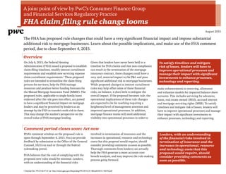 A joint point of view by PwC’s Consumer Finance Group
and Financial Services Regulatory Practice
FHA claim filing rule change looms
August 2015
The FHA has proposed rule changes that could have a very significant financial impact and impose substantial
additional risk to mortgage businesses. Learn about the possible implications, and make use of the FHA comment
period, due to close September 4, 2015.
On July 6, 2015, the Federal Housing
Administration (FHA) issued a proposal to establish
claim-filing timelines, modify interest curtailment
requirements and establish new servicing expense
claim curtailment requirements.1
These proposed
rules are intended to streamline the claim filing
process for servicers, help the FHA manage
resources and produce better funding forecasts for
the Mutual Mortgage Insurance Fund (MMIF). The
proposed rules, applicable to single family loans
endorsed after the rule goes into effect, are poised
to have a significant financial impact on mortgage
lenders and may be perceived by lenders as an
attempt by the FHA to transfer credit risk to them.
This may change the market’s perspective on the
overall value of FHA mortgage lending.
Given that lenders have never been held to a
timeline for FHA claims and that non-compliance
can result in the termination of the mortgage
insurance contract, these changes could have a
very real, material impact to the P&L and pose
significant additional risk to mortgage businesses.
While proposed changes in interest curtailment
rules may help offset some of these financial
risks, on balance, it does little to mitigate the
overall impact. If the proposal becomes rule, the
operational implications of these rule changes
are expected to be far reaching requiring a
heightened level of management attention and
improved operational processes. In addition,
mortgage finance teams will need additional
visibility into operational processes in order to
make enhancements to reserving, allowance
and valuation models for impacted balance sheet
accounts. This includes servicing for advances,
loans, real estate owned (REO), accrued interest
and mortgage servicing rights (MSR). To satisfy
timelines and mitigate risk of losses, lenders will
have to improve operational processes and manage
their impact with significant investments to
enhance processes, technology and reporting.
Overview
To satisfy timelines and mitigate
risk of losses, lenders will have to
improve operational processes and
manage their impact with significant
investments to enhance processes,
technology and reporting.
FHA’s comment window on the proposed rule is
open through September 4, 2015. You can provide
feedback by submission to the Office of the General
Counsel, HUD via mail or through the federal
rulemaking portal.
FHA believes that the cost of complying with the
proposed new rules would be minimal. Lenders,
with an understanding of the financial risks
involved in termination of insurance and the
increases in operational, resource and technology
costs that this proposal would require, should
consider providing comments as soon as possible.
Thorough comments from lenders can actually
help the FHA generate a more accurate cost-
benefit analysis, and may improve the rule-making
process going forward.
Comment period closes soon: Act now
Lenders, with an understanding
of the financial risks involved in
termination of insurance and the
increases in operational, resource
and technology costs that this
proposal would require, should
consider providing comments as
soon as possible.
1 Docket No. FR-5742-P-01 at: http://www.gpo.gov/fdsys/pkg/FR-2015-07-06/pdf/2015-16479.pdf
 