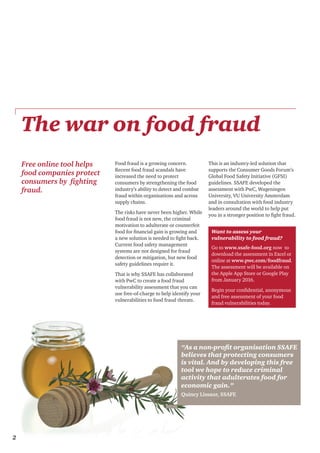 2
The war on food fraud
Food fraud is a growing concern.
Recent food fraud scandals have
increased the need to protect
consumers by strengthening the food
industry’s ability to detect and combat
fraud within organisations and across
supply chains.
The risks have never been higher. While
food fraud is not new, the criminal
motivation to adulterate or counterfeit
food for financial gain is growing and
a new solution is needed to fight back.
Current food safety management
systems are not designed for fraud
detection or mitigation, but new food
safety guidelines require it.
That is why SSAFE has collaborated
with PwC to create a food fraud
vulnerability assessment that you can
use free-of-charge to help identify your
vulnerabilities to food fraud threats.
This is an industry-led solution that
supports the Consumer Goods Forum’s
Global Food Safety Initiative (GFSI)
guidelines. SSAFE developed the
assessment with PwC, Wageningen
University, VU University Amsterdam
and in consultation with food industry
leaders around the world to help put
you in a stronger position to fight fraud.
Want to assess your
vulnerability to food fraud?
Go to www.ssafe-food.org now to
download the assessment in Excel or
online at www.pwc.com/foodfraud.
The assessment will be available on
the Apple App Store or Google Play
from January 2016.
Begin your confidential, anonymous
and free assessment of your food
fraud vulnerabilities today.
2
Free online tool helps
food companies protect
consumers by fighting
fraud.
“As a non-profit organisation SSAFE
believes that protecting consumers
is vital. And by developing this free
tool we hope to reduce criminal
activity that adulterates food for
economic gain.”
Quincy Lissaur, SSAFE
 