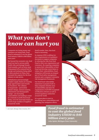 3Food fraud vulnerability assessment
What you don’t
know can hurt you
Companies are losing money and
customers are losing faith. Food
fraud is estimated to cost the global
food industry US$30 to $40 billion
every year1
.
But beyond the economic cost, food
fraud can lead to serious public
health risks and damage brands.
Food scandals, such as horse meat
being passed off as minced beef in
Europe and melamine being added
to dairy products in China, have
increased the urgency for the food
industry to take action.
Globalisation and increasingly
complex supply chains are creating
huge opportunities and rewards
for fraudsters. The collision
of megatrends – particularly
climate change, resource scarcity,
urbanisation and demographic
change – are increasing
vulnerabilities and making it easier
for criminals to profit from fraud.
Today, even the most basic foods can
involve huge numbers of suppliers
around the world.
Small wonder, then, that food
fraud is increasing.
In response GFSI is adding two
new requirements to its guidance
document to support companies
in reducing the risks from food
fraud to their own organisation and
consumers. By requiring companies
to assess their vulnerability to food
fraud and develop control plans to
reduce their vulnerabilities, fraud
mitigation will become an integral
part of food safety management
systems and a company’s enterprise
risk management framework.
Our food fraud vulnerability
assessment is purpose built to
help companies identify areas
of vulnerability and meet the
requirements of all GFSI recognised
certification schemes as well as
several regulatory authorities
around the world.
It’s a great place to start in
identifying your vulnerabilities and
planning your mitigation efforts.
Food fraud is estimated
to cost the global food
industry US$30 to $40
billion every year.
John Spink, Michigan State University
1	 John Spink, Michigan State University, 2014.
 