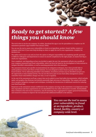 5Food fraud vulnerability assessment
Ready to get started? A few
things you should know
The tool is free-to-use for any company. Go online, download the app or use the spreadsheet to complete our 50
assessment questions (app available from January 2016).
You can use the tool to assess your vulnerability to fraud at an ingredient, product, brand, facility, country or
company-wide level. If you want help deciding on where to apply the tool in your organisation, complete the
decision tree.
The online tool is easy to use and you have the option to delegate responsibility for completing specific questions
to different colleagues and departments to ensure its smooth completion by the right people, no matter how big or
small your organisation.
Once completed, and depending on how you decided to apply the tool, the assessment will give you a profile of
your company’s potential food fraud vulnerability, which can form the basis for the development of interventions to
mitigate identified vulnerabilities, as well as assessing potential risk to the enterprise.
The assessment doesn’t give specific recommendations for mitigation techniques, but it does provide links to
useful guidance on how and where to find solutions. It is not designed to detect fraud or predict future food
fraud incidents. Yet by addressing identified vulnerabilities, fraudulent activities may be identified and give you
the opportunity to stop criminal activity. You can use this tool as part of your food safety management system –
remember fraud vulnerabilities change over time, so use it regularly.
At the end of the assessment you’ll get a report that can be added to your food safety documentation, which includes
spider web graphics that illustrate and identify potentially high-risk areas of vulnerability. The outputs will enable
you to prepare mitigation strategies and techniques, including the introduction of additional controls for reducing
your food fraud risks.
Responses to the assessment remain confidential to the company carrying out the assessment. It is important to note
that respondents and their organisations are not identifiable from the online information recorded. All identifiable
data is deleted at the end of your assessment, and all remaining data is aggregated to support general benchmarking
and research to continue to improve the tool and provide additional feedback to the industry.
You can use the tool to assess
your vulnerability to fraud
at an ingredient, product,
brand, facility, country or
company-wide level.
 