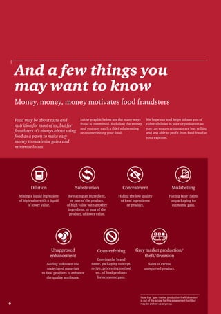 6
Food may be about taste and
nutrition for most of us, but for
fraudsters it’s always about using
food as a pawn to make easy
money to maximise gains and
minimise losses.
In the graphic below are the many ways
fraud is committed. So follow the money
and you may catch a thief adulterating
or counterfeiting your food.
We hope our tool helps inform you of
vulnerabilities in your organisation so
you can ensure criminals are less willing
and less able to profit from food fraud at
your expense.
And a few things you
may want to know
Money, money, money motivates food fraudsters
Dilution
Mixing a liquid ingredient
of high value with a liquid
of lower value.
Substitution
Replacing an ingredient,
or part of the product,
of high value with another
ingredient, or part of the
product, of lower value.
Concealment
Hiding the low quality
of food ingredients
or product.
Mislabelling
Placing false claims
on packaging for
economic gain.
Unapproved
enhancement
Adding unknown and
undeclared materials
to food products to enhance
the quality attributes.
Counterfeiting
Copying the brand
name, packaging concept,
recipe, processing method
etc. of food products
for economic gain.
Grey market production/
theft/diversion
Sales of excess
unreported product.
Note that ‘grey market production/theft/diversion’
is out of the scope for this assessment tool (but
may be picked up anyway).6
 