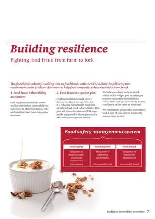 7Food fraud vulnerability assessment
The global food industry is calling time on food fraud, with the GFSI adding the following two
requirements to its guidance document to help food companies reduce their risks from fraud.
1. Food fraud vulnerability
assessment
Food organisations should assess
and document their vulnerability to
food fraud to identify potential risks
and prioritise food fraud mitigation
measures.
2. Food fraud mitigation plan
Food organisations should have a
documented plan that specifies how
it is reducing public health risks from
identified food fraud vulnerabilities. This
plan will cover the relevant GFSI scope
and be supported by the organisation’s
food safety management system.
With the use of our freely-available
online tool it will put you in a stronger
position to identify vulnerabilities,
reduce risks and give consumers greater
confidence in the safety of your food.
We recommend you use this assessment
tool at part of your overall food safety
management system.
Building resilience
Fighting food fraud from farm to fork
Food safety
Mitigation of
unintentional/
accidental
adulteration
Science based
Food defence
Mitigation of
intentional
adulteration
Idealogically based
Food fraud
Mitigation of
intentional
adulteration
Economically based
Food safety management system
 