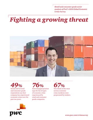 www.pwc.com/crimesurvey
Fighting a growing threat
49%
Nearly half of retail
and consumer goods
respondents say their
company has experienced
economic crime over the
past two years.
76%
Asset misappropriation
tops the list of types
of economic crime
experienced by
retail and consumer
goods companies.
67%
Two-thirds of the most
serious economic
crime incidents were
perpetrated by insiders.
Retail and consumer goods sector
analysis of PwC’s 2014 Global Economic
Crime Survey
 