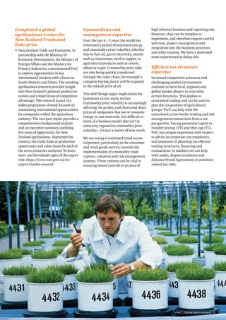 Commodities risk
management expertise
Over the last 4 – 5 years the world has
witnessed a period of sustained energy
and commodity price volatility, whether
this be fuel oil, gas or electricity, metals
such as aluminium, steel or copper, or
agricultural products such as cotton,
wheat or sugar. Commodity price risks
are also being quickly transferred
through the value chain, for example a
company buying plastic will be exposed
to the volatile price of oil.
This shift brings major implications for
businesses across many sectors.
Commodity price volatility is increasingly
affecting the profits, cash flows and share
prices of companies that use or consume
energy or raw materials. It is difficult to
think of a business model that isn’t in
some way exposed to commodity price
volatility – it’s just a matter of how much.
We are seeing a continued trend across
corporates, particularly in the consumer
and retail goods sectors, towards the
implementation of commodity trade
capture, valuation and risk management
systems. These systems can be vital in
ensuring sound controls in an area of
Completed a global
agribusiness review for
New Zealand Trade and
Enterprise
•	New Zealand Trade and Enterprise, in
partnership with the Ministry of
Economic Development, the Ministry of
Foreign Affairs and the Ministry for
Primary Industries, commissioned PwC
to explore opportunities in key
international markets with a focus on
South America and China. The resulting
agribusiness research provides insight
into New Zealand’s pastoral production
system and related areas of competitive
advantage. The research is part of a
wider programme of work focused on
maximising international opportunities
for companies within the agriculture
industry. The two-part report provides a
comprehensive background analysis
and an executive summary outlining
five areas of opportunity for New
Zealand agribusiness. Segmented by
country, the study looks at production
opportunity and value chain for each of
the seven countries analysed. To learn
more and download copies of the report
visit: https://www.nzte.govt.nz/en/
export/market-research.
high inherent business and reporting risk.
However, they can be complex to
implement, and therefore require careful
selection, project management and
integration into the business processes
and other systems. We have a dedicated
team experienced at doing this.
Efficient tax structure
expertise
Increased competitive pressures and
challenging market environment
continue to force local, regional and
global market players to centralise
certain functions. This applies to
centralised trading and can be used to
plan the tax position of agricultural
groups. PwC can help with the
centralised, cross-border trading and risk
management transactions from a tax
perspective, having particular regard to
transfer pricing (TP) and thin-cap (TC).
PwC has unique experience with respect
to advice on corporate tax compliance,
and assistance in planning tax efficient
trading structures, financing and
transactions. In addition we can help
with audits, dispute resolution and
Advance Priced Agreements to minimise
related tax risks.
PwC | Global Agribusiness | 11
 